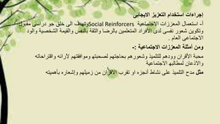 ‫االیجابى‬ ‫التعزیز‬ ‫استخدام‬ ‫إجراءات‬
‫أ‬-‫االجتماعیة‬ ‫المعززات‬ ‫استعمال‬Social Reinforcers‫وتھدف‬‫مقبول‬ ‫دراسى‬ ‫جو‬ ‫خلق‬ ‫الى‬
‫األفراد‬ ‫لدى‬ ‫نفسى‬ ‫شعور‬ ‫وتكوین‬‫ال‬ ‫والقیمة‬ ‫بالنفس‬ ‫والثقة‬ ‫بالرضا‬ ‫المتعلمین‬‫والود‬ ‫شخصیة‬
‫االجتماعى‬‫العام‬.
‫االجتماعیة‬ ‫المعززات‬ ‫أمثلة‬ ‫ومن‬:-
‫وشعورھم‬ ‫للتلمیذ‬ ‫وودھم‬ ‫األقران‬ ‫محبة‬‫آلرائ‬ ‫وموافقتھم‬ ‫لصحبتھ‬ ‫بحاجتھم‬‫ه‬‫واقتر‬‫احات‬‫ه‬
‫االجتماعیة‬ ‫لمطالبھ‬ ‫واالذعان‬
‫مثل‬‫تقرب‬ ‫او‬ ‫أنجزه‬ ‫نشاط‬ ‫على‬ ‫التلمیذ‬ ‫مدح‬‫بأھمیت‬ ‫وإشعاره‬ ‫زمیلھم‬ ‫من‬ ‫االقران‬‫ه‬
 