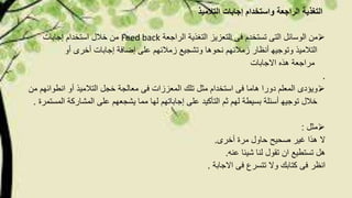 ‫التالمیذ‬ ‫إجابات‬ ‫واستخدام‬ ‫الراجعة‬ ‫التغذیة‬
‫الراجعة‬ ‫التغذیة‬ ‫التعزیز‬ ‫فى‬ ‫تستخدم‬ ‫التى‬ ‫الوسائل‬ ‫من‬Feed back‫إجابات‬ ‫استخدام‬ ‫خالل‬ ‫من‬
‫نحوھا‬ ‫زمالئھم‬ ‫أنظار‬ ‫وتوجیھ‬ ‫التالمیذ‬‫أو‬ ‫أخرى‬ ‫إجابات‬ ‫إضافة‬ ‫على‬ ‫زمالئھم‬ ‫وتشجیع‬
‫االجابات‬ ‫ھذه‬ ‫مراجعة‬
.
‫معالجة‬ ‫فى‬ ‫المعززات‬ ‫تلك‬ ‫مثل‬ ‫استخدام‬ ‫فى‬ ‫ھاما‬ ‫دورا‬ ‫المعلم‬ ‫ویؤدى‬‫انطوا‬ ‫أو‬ ‫التالمیذ‬ ‫خجل‬‫من‬ ‫ئھم‬
‫التأكید‬ ‫ثم‬ ‫لھم‬ ‫بسیطة‬ ‫أسئلة‬ ‫توجیھ‬ ‫خالل‬‫المشارك‬ ‫على‬ ‫یشجعھم‬ ‫مما‬ ‫لھا‬ ‫إجاباتھم‬ ‫على‬‫المستمرة‬ ‫ة‬.
‫مثل‬:
‫أخرى‬ ‫مرة‬ ‫حاول‬ ‫صحیح‬ ‫غیر‬ ‫ھذا‬ ‫ال‬.
‫عن‬ ‫شیئا‬ ‫لنا‬ ‫تقول‬ ‫ان‬ ‫تستطیع‬ ‫ھل‬‫ه‬.
‫االجابة‬ ‫فى‬ ‫تتسرع‬ ‫وال‬ ‫كتابك‬ ‫فى‬ ‫انظر‬.
 