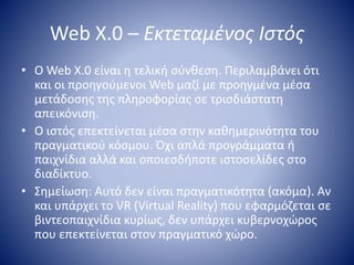 Web X.0 – Εκτεταμένος Ιστός
• Ο Web X.0 είναι η τελική σύνθεση. Περιλαμβάνει ότι
και οι προηγούμενοι Web μαζί με προηγμένα μέσα
μετάδοσης της πληροφορίας σε τρισδιάστατη
απεικόνιση.
• Ο ιστός επεκτείνεται μέσα στην καθημερινότητα του
πραγματικού κόσμου. Όχι απλά προγράμματα ή
παιχνίδια αλλά και οποιεσδήποτε ιστοσελίδες στο
διαδίκτυο.
• Σημείωση: Αυτό δεν είναι πραγματικότητα (ακόμα). Αν
και υπάρχει το VR (Virtual Reality) που εφαρμόζεται σε
βιντεοπαιχνίδια κυρίως, δεν υπάρχει κυβερνοχώρος
που επεκτείνεται στον πραγματικό χώρο.
 
