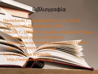 Βιβλιογραφία
Πανσεληνάς Γ., Αγγελιδάκης Ν., κ.α. (2015):
Εφαρμογές Πληροφορικής, IRIS
Πολύζος Γ., (2015): Η εποχή του Internet of Things,
ανακτήθηκε από την διεύθυνση
http://www.naftemporiki.gr/story/1022645/i-
epoxi-tou-internet-of-things
Εγκυκλοπαίδεια Wikipedia,
http://www.wikipedia.org
 