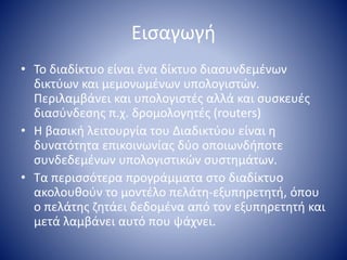 Εισαγωγή
• Το διαδίκτυο είναι ένα δίκτυο διασυνδεμένων
δικτύων και μεμονωμένων υπολογιστών.
Περιλαμβάνει και υπολογιστές αλλά και συσκευές
διασύνδεσης π.χ. δρομολογητές (routers)
• Η βασική λειτουργία του Διαδικτύου είναι η
δυνατότητα επικοινωνίας δύο οποιωνδήποτε
συνδεδεμένων υπολογιστικών συστημάτων.
• Τα περισσότερα προγράμματα στο διαδίκτυο
ακολουθούν το μοντέλο πελάτη-εξυπηρετητή, όπου
ο πελάτης ζητάει δεδομένα από τον εξυπηρετητή και
μετά λαμβάνει αυτό που ψάχνει.
 