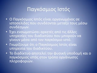 Παγκόσμιος Ιστός
• Ο Παγκόσμιος Ιστός είναι οργανωμένος σε
ιστοσελίδες που συνδέονται μεταξύ τους μέσω
συνδέσμων.
• Έχει ενσωματώσει αρκετές από τις άλλες
υπηρεσίες του διαδικτύου που μπορούν να
γίνουν μέσα από τον παγκόσμιο ιστό.
• Γνωρίζουμε ότι ο Παγκόσμιος Ιστός είναι
υπηρεσία του διαδικτύου.
• Το διαδίκτυο αποτελεί την φυσική υποδομή και ο
παγκόσμιος ιστός στον τρόπο οργάνωσης
πληροφοριών.
 