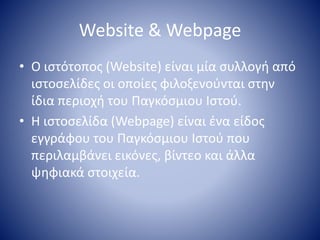 Website & Webpage
• Ο ιστότοπος (Website) είναι μία συλλογή από
ιστοσελίδες οι οποίες φιλοξενούνται στην
ίδια περιοχή του Παγκόσμιου Ιστού.
• H ιστοσελίδα (Webpage) είναι ένα είδος
εγγράφου του Παγκόσμιου Ιστού που
περιλαμβάνει εικόνες, βίντεο και άλλα
ψηφιακά στοιχεία.
 