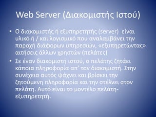 Web Server (Διακομιστής Ιστού)
• O διακομιστής ή εξυπηρετητής (server) είναι
υλικό ή / και λογισμικό που αναλαμβάνει την
παροχή διάφορων υπηρεσιών, «εξυπηρετώντας»
αιτήσεις άλλων χρηστών (πελάτες)
• Σε έναν διακομιστή ιστού, ο πελάτης ζητάει
κάποια πληροφορία απ’ τον διακομιστή. Στην
συνέχεια αυτός ψάχνει και βρίσκει την
ζητούμενη πληροφορία και την στέλνει στον
πελάτη. Αυτό είναι το μοντέλο πελάτη-
εξυπηρετητή.
 