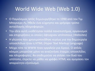 World Wide Web (Web 1.0)
• Ο Παγκόσμιος Ιστός δημιουργήθηκε το 1990 από τον Τιμ
Μπερνερς-Λι. Ήθελε ένα εύχρηστο και γρήγορο τρόπο
ανταλλαγής πληροφοριών.
• Την ιδέα αυτή υιοθέτησαν πολλά πανεπιστήμια, οργανισμοί
και επιχειρήσεις οι οποίες έφτιαχναν ιστότοπους (Websites)
• Η γλώσσα που χρησιμοποιήθηκε κυρίως για την δημιουργία
ιστοσελίδων ήταν η HTML (Hyper Text Markup Language)
• Μέχρι τότε το WWW ήταν εργαλείο για λίγους. Ο απλός
κόσμος μπορούσε μόνο να αναζητήσει έτοιμες ιστοσελίδες
και πληροφορίες. Αν επιθυμούσε να στήσει τον δικό του
ιστότοπο, έπρεπε να μάθει να γράφει HTML και αγοράσει τον
απαραίτητο εξοπλισμό.
 