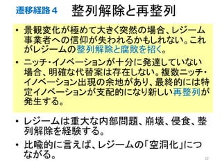 整列解除と再整列
• 景観変化が極めて大きく突然の場合、レジーム
事業者への信仰が失われるかもしれない。これ
がレジームの整列解除と腐敗を招く。
• ニッチ・イノベーションが十分に発達していない
場合、明確な代替案は存在しない。複数ニッチ・
イノベーション出現の余地があり、最終的には特
定イノベーションが支配的になり新しい再整列が
発生する。
22
• レジームは重大な内部問題、崩壊、侵食、整
列解除を経験する。
• 比喩的に言えば、レジームの「空洞化」につ
ながる。
遷移経路４
 