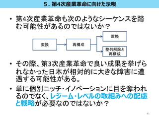 • 第4次産業革命も次のようなシーケンスを踏
む可能性があるのではないか？
• その際、第3次産業革命で良い成果を挙げら
れなかった日本が相対的に大きな障害に遭
遇する可能性がある。
• 単に個別ニッチ・イノベーションに目を奪われ
るのでなく、レジーム・レベルの取組みへの配慮
と戦略が必要なのではないか？
41
５. 第4次産業革命に向けた示唆
変換 再構成
置換
整列解除と
再構成
 
