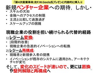 新規ベンチャー企業への期待， しかし・
• スキルの欠如
• 金融へのアクセスの制限
• 主流と比較して過激過ぎ
• スケールアップの困難
現職企業の役割を担い続けられる代替的経路
1) レジーム変換:
• [段階的改善]
• 現職企業の急進的イノベーションへの転換
2) レジーム再構成:
• 現職者と新規参入者の提携
• イノベーションが既存のシステムに適用され、アーキテク
チャが変化
そして、変化のスピードが速いので、更には置換
や整列解除と再構成へ
47
「第4次産業革命」をF.W.Geels氏プレゼンに代替的に挿入④
 