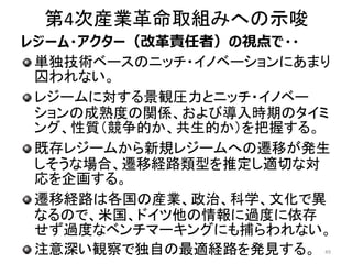 第4次産業革命取組みへの示唆
レジーム・アクター（改革責任者）の視点で・・
単独技術ベースのニッチ・イノベーションにあまり
囚われない。
レジームに対する景観圧力とニッチ・イノベー
ションの成熟度の関係、および導入時期のタイミ
ング、性質（競争的か、共生的か）を把握する。
既存レジームから新規レジームへの遷移が発生
しそうな場合、遷移経路類型を推定し適切な対
応を企画する。
遷移経路は各国の産業、政治、科学、文化で異
なるので、米国、ドイツ他の情報に過度に依存
せず過度なベンチマーキングにも捕らわれない。
注意深い観察で独自の最適経路を発見する。 49
 