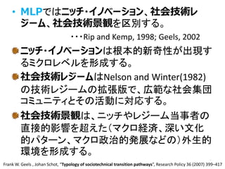• MLPではニッチ・イノベーション、社会技術レ
ジーム、社会技術景観を区別する。
・・・Rip and Kemp, 1998; Geels, 2002
ニッチ・イノベーションは根本的新奇性が出現す
るミクロレベルを形成する。
社会技術レジームはNelson and Winter(1982)
の技術レジームの拡張版で、広範な社会集団
コミュニティとその活動に対応する。
社会技術景観は、ニッチやレジーム当事者の
直接的影響を超えた（マクロ経済、深い文化
的パターン、マクロ政治的発展などの）外生的
環境を形成する。
5
Frank W. Geels , Johan Schot, “Typology of sociotechnical transition pathways”, Research Policy 36 (2007) 399–417
 