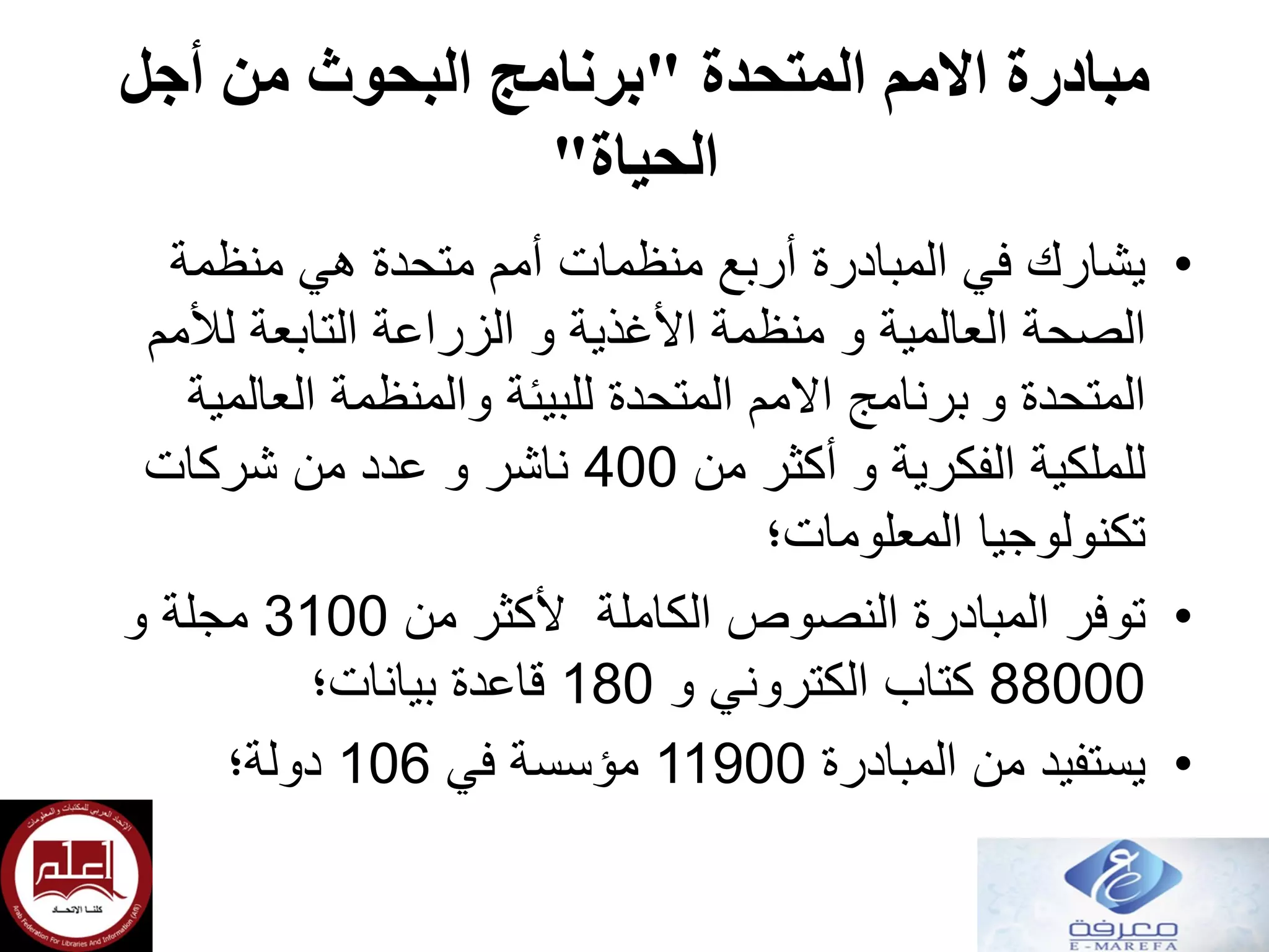 ‫المتحدة‬ ‫االمم‬ ‫مبادرة‬"‫أجل‬ ‫من‬ ‫البحوث‬ ‫برنامج‬
‫الحياة‬"
•‫هي‬ ‫متحدة‬ ‫أمم‬ ‫منظمات‬ ‫أربع‬ ‫المبادرة‬ ‫في‬ ‫يشارك‬‫منظمة‬
‫العالمية‬ ‫الصحة‬‫و‬‫منظمة‬‫لألمم‬ ‫التابعة‬ ‫الزراعة‬ ‫و‬ ‫األغذية‬
‫و‬ ‫المتحدة‬‫برنامج‬‫للبيئة‬ ‫المتحدة‬ ‫االمم‬‫والمنظمة‬‫العالمية‬
‫للملكية‬‫من‬ ‫أكثر‬ ‫و‬ ‫الفكرية‬400‫شركات‬ ‫من‬ ‫عدد‬ ‫و‬ ‫ناشر‬
‫المعلومات؛‬ ‫تكنولوجيا‬
•‫من‬ ‫ألكثر‬ ‫الكاملة‬ ‫النصوص‬ ‫المبادرة‬ ‫توفر‬3100‫و‬ ‫مجلة‬
88000‫و‬ ‫الكتروني‬ ‫كتاب‬180‫بيانات؛‬ ‫قاعدة‬
•‫المبادرة‬ ‫من‬ ‫يستفيد‬11900‫في‬ ‫مؤسسة‬106‫دولة؛‬
 