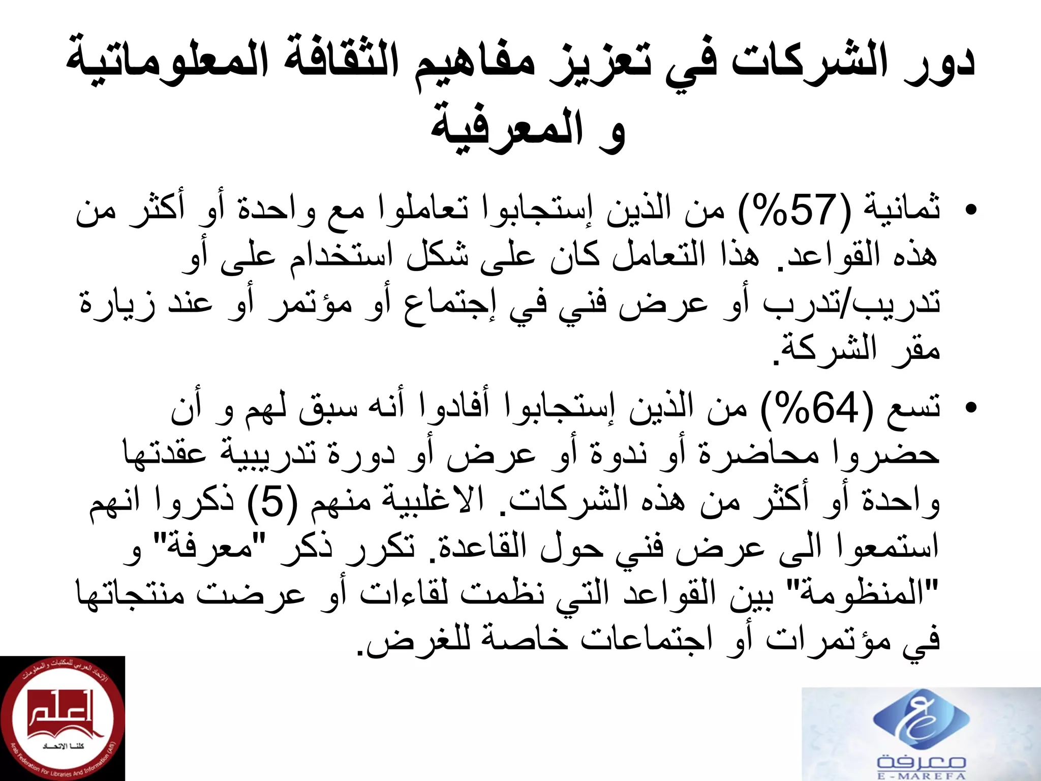 ‫المعلوماتية‬ ‫الثقافة‬ ‫مفاهيم‬ ‫تعزيز‬ ‫في‬ ‫الشركات‬ ‫دور‬
‫المعرفية‬ ‫و‬
•‫ثمانية‬(57)%‫من‬ ‫أكثر‬ ‫أو‬ ‫واحدة‬ ‫مع‬ ‫تعاملوا‬ ‫إستجابوا‬ ‫الذين‬ ‫من‬
‫القواعد‬ ‫هذه‬.‫أو‬ ‫على‬ ‫استخدام‬ ‫شكل‬ ‫على‬ ‫كان‬ ‫التعامل‬ ‫هذا‬
‫تدريب‬/‫في‬ ‫فني‬ ‫عرض‬ ‫أو‬ ‫تدرب‬‫إجتماع‬‫زيارة‬ ‫عند‬ ‫أو‬ ‫مؤتمر‬ ‫أو‬
‫مقر‬‫الشركة‬.
•‫تسع‬(64)%‫أن‬ ‫و‬ ‫لهم‬ ‫سبق‬ ‫أنه‬ ‫أفادوا‬ ‫إستجابوا‬ ‫الذين‬ ‫من‬
‫عقدتها‬ ‫تدريبية‬ ‫دورة‬ ‫أو‬ ‫عرض‬ ‫أو‬ ‫ندوة‬ ‫أو‬ ‫محاضرة‬ ‫حضروا‬
‫الشركات‬ ‫هذه‬ ‫من‬ ‫أكثر‬ ‫أو‬ ‫واحدة‬.‫منهم‬ ‫االغلبية‬(5)‫انهم‬ ‫ذكروا‬
‫القاعدة‬ ‫حول‬ ‫فني‬ ‫عرض‬ ‫الى‬ ‫استمعوا‬.‫ذكر‬ ‫تكرر‬"‫معرفة‬"‫و‬
"‫المنظومة‬"‫منتجاتها‬ ‫عرضت‬ ‫أو‬ ‫لقاءات‬ ‫نظمت‬ ‫التي‬ ‫القواعد‬ ‫بين‬
‫للغرض‬ ‫خاصة‬ ‫اجتماعات‬ ‫أو‬ ‫مؤتمرات‬ ‫في‬.
 