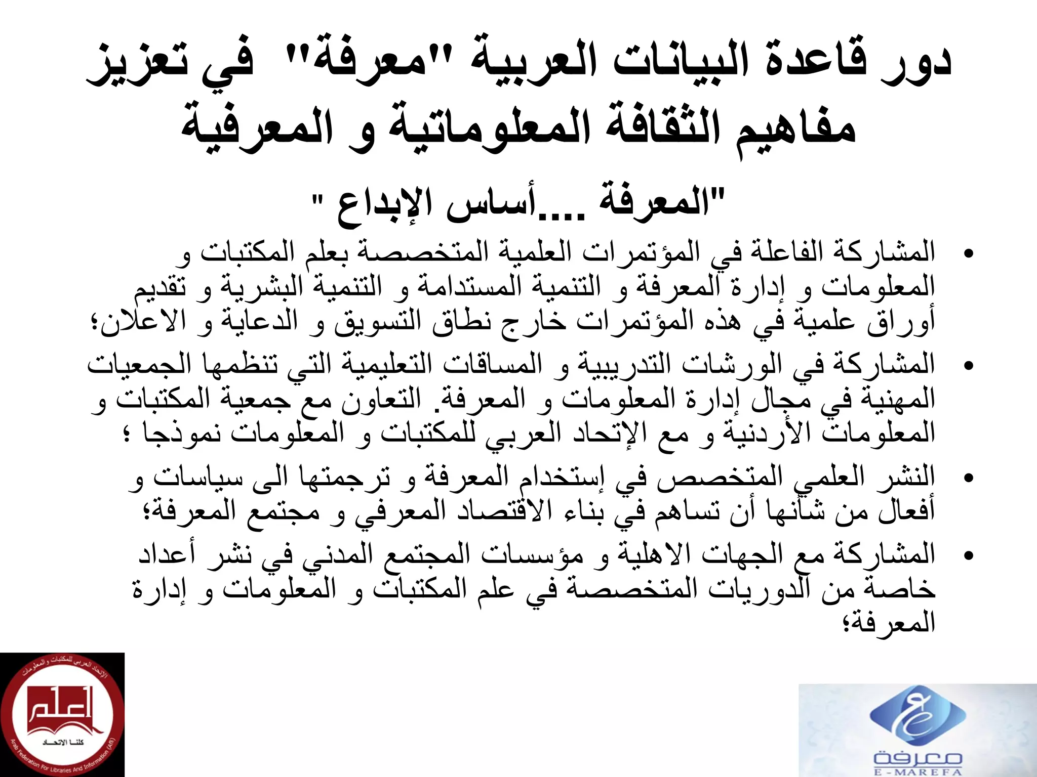‫العربية‬ ‫البيانات‬ ‫قاعدة‬ ‫دور‬"‫معرفة‬"‫تعزيز‬ ‫في‬
‫المعرفية‬ ‫و‬ ‫المعلوماتية‬ ‫الثقافة‬ ‫مفاهيم‬
"‫المعرفة‬....‫أساس‬‫اإلبداع‬"
•‫و‬ ‫المكتبات‬ ‫بعلم‬ ‫المتخصصة‬ ‫العلمية‬ ‫المؤتمرات‬ ‫في‬ ‫الفاعلة‬ ‫المشاركة‬
‫تقديم‬ ‫و‬ ‫البشرية‬ ‫التنمية‬ ‫و‬ ‫المستدامة‬ ‫التنمية‬ ‫و‬ ‫المعرفة‬ ‫إدارة‬ ‫و‬ ‫المعلومات‬
‫االعالن؛‬ ‫و‬ ‫الدعاية‬ ‫و‬ ‫التسويق‬ ‫نطاق‬ ‫خارج‬ ‫المؤتمرات‬ ‫هذه‬ ‫في‬ ‫علمية‬ ‫أوراق‬
•‫الجمعيات‬ ‫تنظمها‬ ‫التي‬ ‫التعليمية‬ ‫المساقات‬ ‫و‬ ‫التدريبية‬ ‫الورشات‬ ‫في‬ ‫المشاركة‬
‫المعرفة‬ ‫و‬ ‫المعلومات‬ ‫إدارة‬ ‫مجال‬ ‫في‬ ‫المهنية‬.‫و‬ ‫المكتبات‬ ‫جمعية‬ ‫مع‬ ‫التعاون‬
‫مع‬ ‫و‬ ‫األردنية‬ ‫المعلومات‬‫اإلتحاد‬‫؛‬ ‫نموذجا‬ ‫المعلومات‬ ‫و‬ ‫للمكتبات‬ ‫العربي‬
•‫و‬ ‫سياسات‬ ‫الى‬ ‫ترجمتها‬ ‫و‬ ‫المعرفة‬ ‫إستخدام‬ ‫في‬ ‫المتخصص‬ ‫العلمي‬ ‫النشر‬
‫المعرفة؛‬ ‫مجتمع‬ ‫و‬ ‫المعرفي‬ ‫االقتصاد‬ ‫بناء‬ ‫في‬ ‫تساهم‬ ‫أن‬ ‫شأنها‬ ‫من‬ ‫أفعال‬
•‫أعداد‬ ‫نشر‬ ‫في‬ ‫المدني‬ ‫المجتمع‬ ‫مؤسسات‬ ‫و‬ ‫االهلية‬ ‫الجهات‬ ‫مع‬ ‫المشاركة‬
‫إدارة‬ ‫و‬ ‫المعلومات‬ ‫و‬ ‫المكتبات‬ ‫علم‬ ‫في‬ ‫المتخصصة‬ ‫الدوريات‬ ‫من‬ ‫خاصة‬
‫المعرفة‬‫؛‬
 