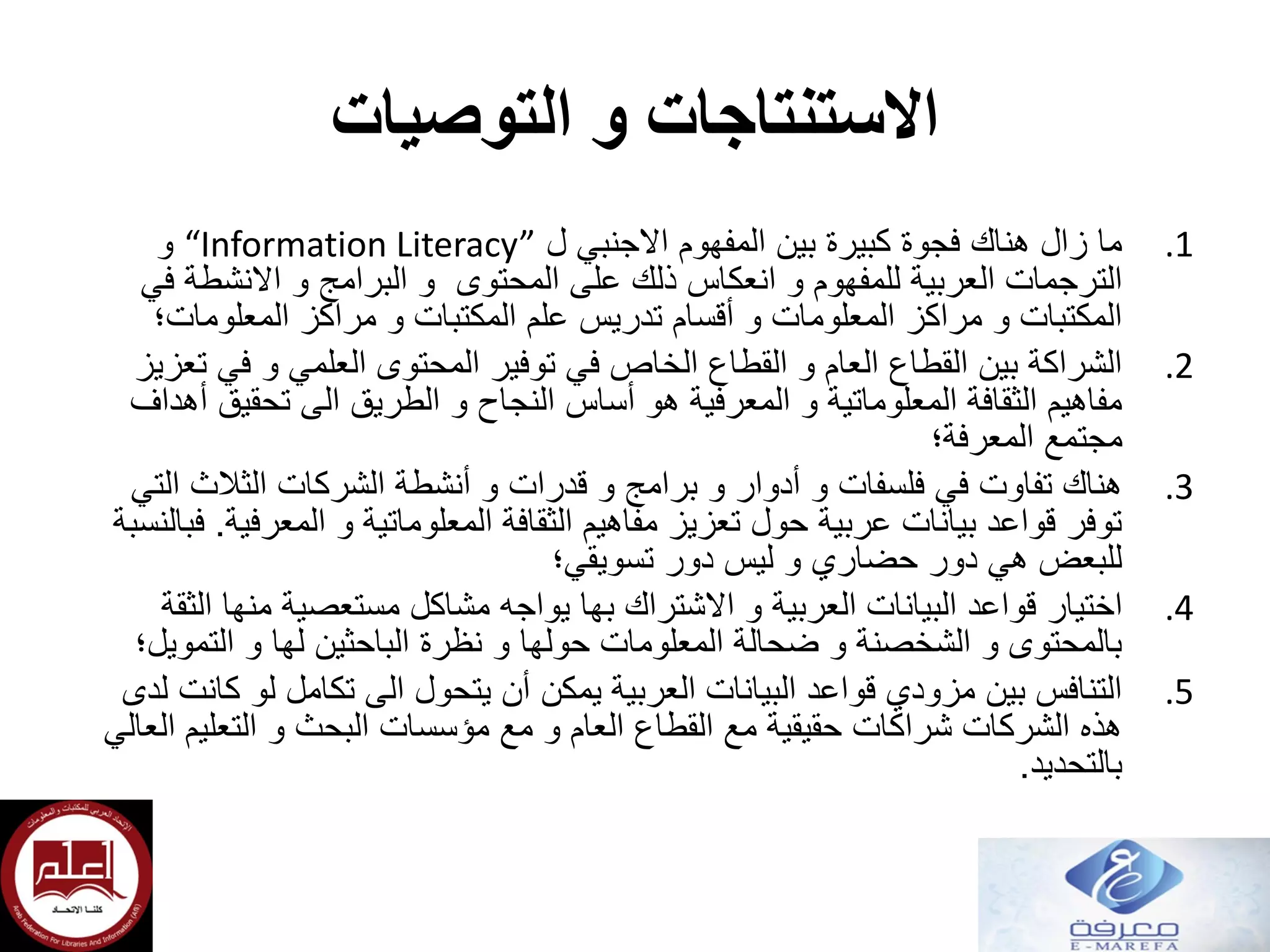 ‫و‬ ‫االستنتاجات‬‫التوصيات‬
.1‫ل‬ ‫االجنبي‬ ‫المفهوم‬ ‫بين‬ ‫كبيرة‬ ‫فجوة‬ ‫هناك‬ ‫زال‬ ‫ما‬“Information Literacy”‫و‬
‫في‬ ‫االنشطة‬ ‫و‬ ‫البرامج‬ ‫و‬ ‫المحتوى‬ ‫على‬ ‫ذلك‬ ‫انعكاس‬ ‫و‬ ‫للمفهوم‬ ‫العربية‬ ‫الترجمات‬
‫المعلومات؛‬ ‫مراكز‬ ‫و‬ ‫المكتبات‬ ‫علم‬ ‫تدريس‬ ‫أقسام‬ ‫و‬ ‫المعلومات‬ ‫مراكز‬ ‫و‬ ‫المكتبات‬
.2‫تعزيز‬ ‫في‬ ‫و‬ ‫العلمي‬ ‫المحتوى‬ ‫توفير‬ ‫في‬ ‫الخاص‬ ‫القطاع‬ ‫و‬ ‫العام‬ ‫القطاع‬ ‫بين‬ ‫الشراكة‬
‫أهداف‬ ‫تحقيق‬ ‫الى‬ ‫الطريق‬ ‫و‬ ‫النجاح‬ ‫أساس‬ ‫هو‬ ‫المعرفية‬ ‫و‬ ‫المعلوماتية‬ ‫الثقافة‬ ‫مفاهيم‬
‫مجتمع‬‫المعرفة‬‫؛‬
.3‫التي‬ ‫الثالث‬ ‫الشركات‬ ‫أنشطة‬ ‫و‬ ‫قدرات‬ ‫و‬ ‫برامج‬ ‫و‬ ‫أدوار‬ ‫و‬ ‫فلسفات‬ ‫في‬ ‫تفاوت‬ ‫هناك‬
‫المعرفية‬ ‫و‬ ‫المعلوماتية‬ ‫الثقافة‬ ‫مفاهيم‬ ‫تعزيز‬ ‫حول‬ ‫عربية‬ ‫بيانات‬ ‫قواعد‬ ‫توفر‬.‫فبالنسبة‬
‫تسويقي؛‬ ‫دور‬ ‫ليس‬ ‫و‬ ‫حضاري‬ ‫دور‬ ‫هي‬ ‫للبعض‬
.4‫اختيار‬‫الثقة‬ ‫منها‬ ‫مستعصية‬ ‫مشاكل‬ ‫يواجه‬ ‫بها‬ ‫االشتراك‬ ‫و‬ ‫العربية‬ ‫البيانات‬ ‫قواعد‬
‫التمويل؛‬ ‫و‬ ‫لها‬ ‫الباحثين‬ ‫نظرة‬ ‫و‬ ‫حولها‬ ‫المعلومات‬ ‫ضحالة‬ ‫و‬ ‫الشخصنة‬ ‫و‬ ‫بالمحتوى‬
.5‫لدى‬ ‫كانت‬ ‫لو‬ ‫تكامل‬ ‫الى‬ ‫يتحول‬ ‫أن‬ ‫يمكن‬ ‫العربية‬ ‫البيانات‬ ‫قواعد‬ ‫مزودي‬ ‫بين‬ ‫التنافس‬
‫العالي‬ ‫التعليم‬ ‫و‬ ‫البحث‬ ‫مؤسسات‬ ‫مع‬ ‫و‬ ‫العام‬ ‫القطاع‬ ‫مع‬ ‫حقيقية‬ ‫شراكات‬ ‫الشركات‬ ‫هذه‬
‫بالتحديد‬.
 