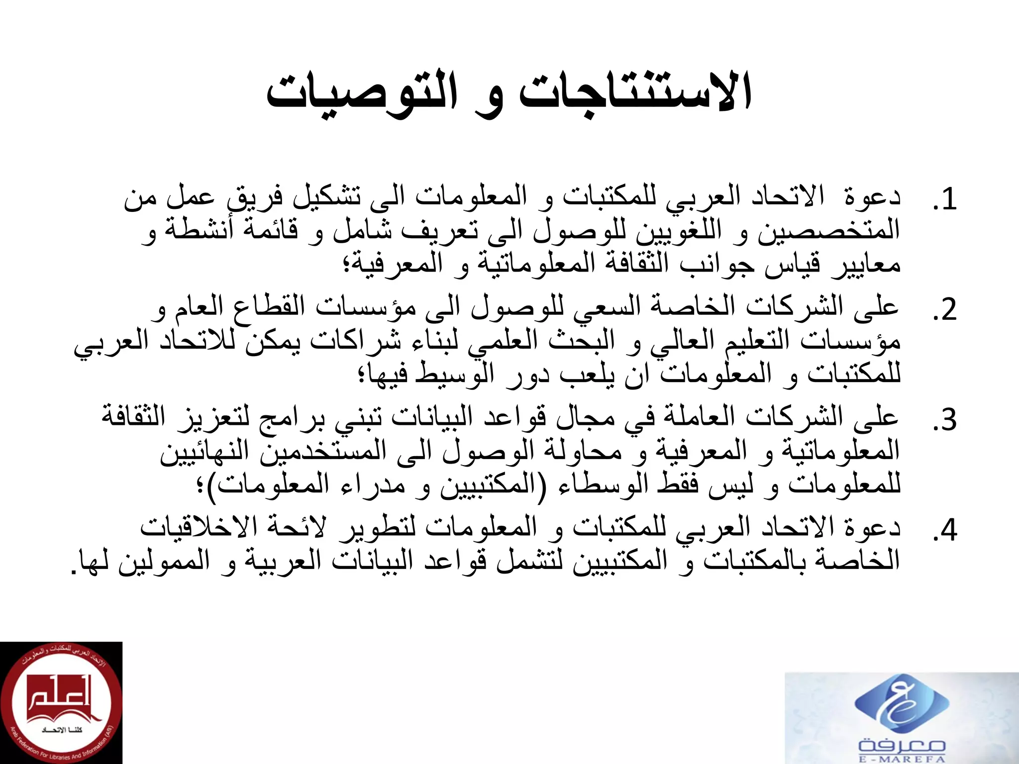 ‫التوصيات‬ ‫و‬ ‫االستنتاجات‬
.1‫من‬ ‫عمل‬ ‫فريق‬ ‫تشكيل‬ ‫الى‬ ‫المعلومات‬ ‫و‬ ‫للمكتبات‬ ‫العربي‬ ‫االتحاد‬ ‫دعوة‬
‫و‬ ‫أنشطة‬ ‫قائمة‬ ‫و‬ ‫شامل‬ ‫تعريف‬ ‫الى‬ ‫للوصول‬ ‫اللغويين‬ ‫و‬ ‫المتخصصين‬
‫المعرفية؛‬ ‫و‬ ‫المعلوماتية‬ ‫الثقافة‬ ‫جوانب‬ ‫قياس‬ ‫معايير‬
.2‫و‬ ‫العام‬ ‫القطاع‬ ‫مؤسسات‬ ‫الى‬ ‫للوصول‬ ‫السعي‬ ‫الخاصة‬ ‫الشركات‬ ‫على‬
‫العربي‬ ‫لالتحاد‬ ‫يمكن‬ ‫شراكات‬ ‫لبناء‬ ‫العلمي‬ ‫البحث‬ ‫و‬ ‫العالي‬ ‫التعليم‬ ‫مؤسسات‬
‫فيها؛‬ ‫الوسيط‬ ‫دور‬ ‫يلعب‬ ‫ان‬ ‫المعلومات‬ ‫و‬ ‫للمكتبات‬
.3‫الثقافة‬ ‫لتعزيز‬ ‫برامج‬ ‫تبني‬ ‫البيانات‬ ‫قواعد‬ ‫مجال‬ ‫في‬ ‫العاملة‬ ‫الشركات‬ ‫على‬
‫النهائيين‬ ‫المستخدمين‬ ‫الى‬ ‫الوصول‬ ‫محاولة‬ ‫و‬ ‫المعرفية‬ ‫و‬ ‫المعلوماتية‬
‫الوسطاء‬ ‫فقط‬ ‫ليس‬ ‫و‬ ‫للمعلومات‬(‫المعلومات‬ ‫مدراء‬ ‫و‬ ‫المكتبيين‬)‫؛‬
.4‫االخالقيات‬ ‫الئحة‬ ‫لتطوير‬ ‫المعلومات‬ ‫و‬ ‫للمكتبات‬ ‫العربي‬ ‫االتحاد‬ ‫دعوة‬
‫لها‬ ‫الممولين‬ ‫و‬ ‫العربية‬ ‫البيانات‬ ‫قواعد‬ ‫لتشمل‬ ‫المكتبيين‬ ‫و‬ ‫بالمكتبات‬ ‫الخاصة‬.
 
