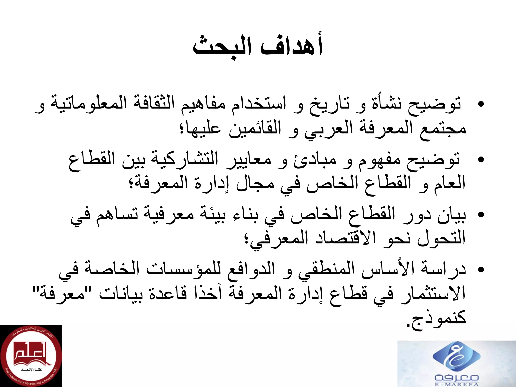 ‫أهداف‬‫البحث‬
•‫و‬ ‫المعلوماتية‬ ‫الثقافة‬ ‫مفاهيم‬ ‫استخدام‬ ‫و‬ ‫تاريخ‬ ‫و‬ ‫نشأة‬ ‫توضيح‬
‫القائمين‬ ‫و‬ ‫العربي‬ ‫المعرفة‬ ‫مجتمع‬‫عليها؛‬
•‫القطاع‬ ‫بين‬ ‫التشاركية‬ ‫معايير‬ ‫و‬ ‫مبادئ‬ ‫و‬ ‫مفهوم‬ ‫توضيح‬
‫إدارة‬ ‫مجال‬ ‫في‬ ‫الخاص‬ ‫القطاع‬ ‫و‬ ‫العام‬‫المعرفة؛‬
•‫في‬ ‫تساهم‬ ‫معرفية‬ ‫بيئة‬ ‫بناء‬ ‫في‬ ‫الخاص‬ ‫القطاع‬ ‫دور‬ ‫بيان‬
‫االقتصاد‬ ‫نحو‬ ‫التحول‬‫المعرفي؛‬
•‫في‬ ‫الخاصة‬ ‫للمؤسسات‬ ‫الدوافع‬ ‫و‬ ‫المنطقي‬ ‫األساس‬ ‫دراسة‬
‫بيانات‬ ‫قاعدة‬ ‫آخذا‬ ‫المعرفة‬ ‫إدارة‬ ‫قطاع‬ ‫في‬ ‫االستثمار‬"‫معرفة‬"
‫كنموذج‬.
 