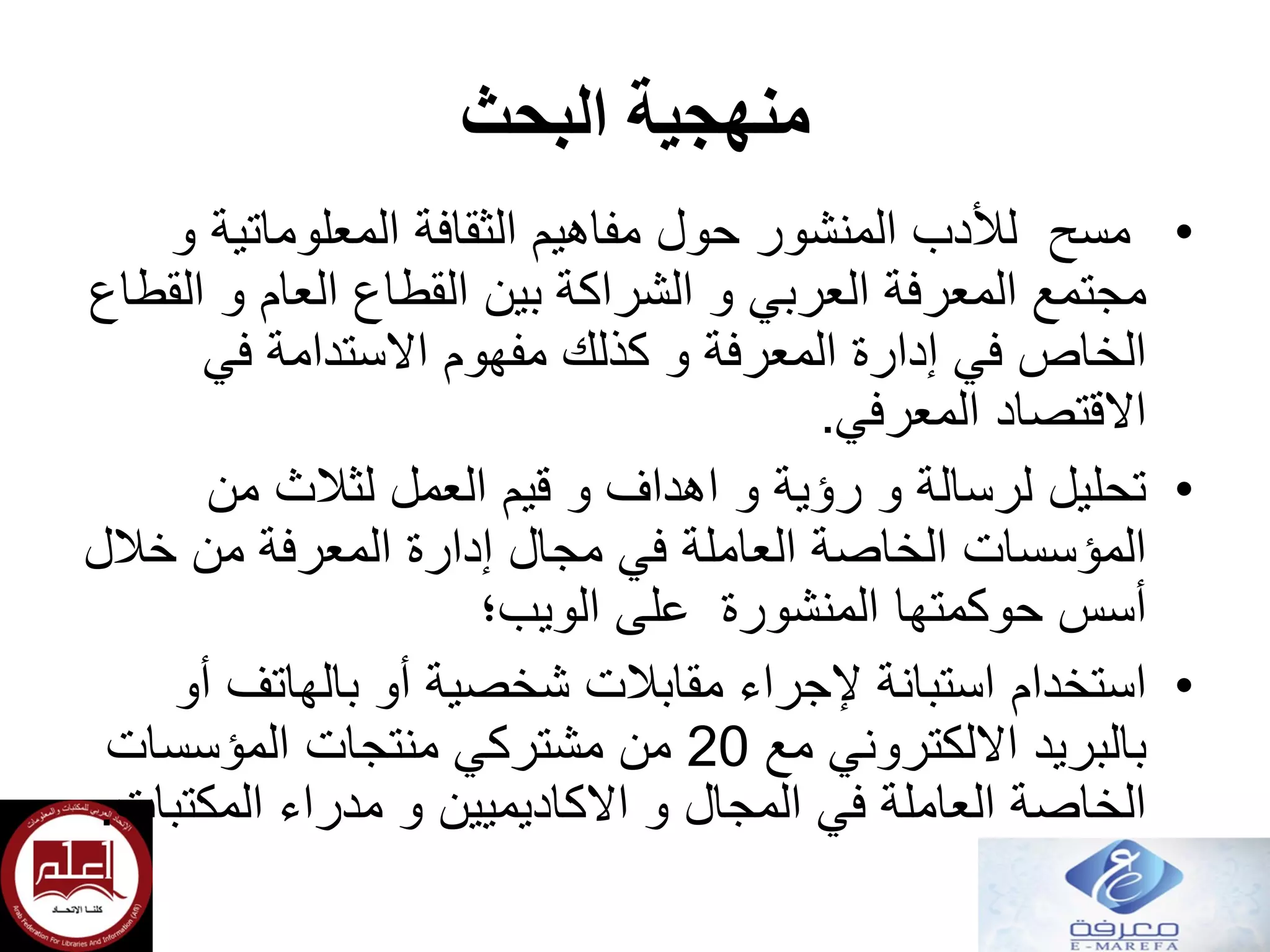‫البحث‬ ‫منهجية‬
•‫و‬ ‫المعلوماتية‬ ‫الثقافة‬ ‫مفاهيم‬ ‫حول‬ ‫المنشور‬ ‫لألدب‬ ‫مسح‬
‫القطاع‬ ‫و‬ ‫العام‬ ‫القطاع‬ ‫بين‬ ‫الشراكة‬ ‫و‬ ‫العربي‬ ‫المعرفة‬ ‫مجتمع‬
‫في‬ ‫االستدامة‬ ‫مفهوم‬ ‫كذلك‬ ‫و‬ ‫المعرفة‬ ‫إدارة‬ ‫في‬ ‫الخاص‬
‫المعرفي‬ ‫االقتصاد‬.
•‫من‬ ‫لثالث‬ ‫العمل‬ ‫قيم‬ ‫و‬ ‫اهداف‬ ‫و‬ ‫رؤية‬ ‫و‬ ‫لرسالة‬ ‫تحليل‬
‫خالل‬ ‫من‬ ‫المعرفة‬ ‫إدارة‬ ‫مجال‬ ‫في‬ ‫العاملة‬ ‫الخاصة‬ ‫المؤسسات‬
‫المنشورة‬ ‫حوكمتها‬ ‫أسس‬‫الويب؛‬ ‫على‬
•‫استخدام‬‫أو‬ ‫بالهاتف‬ ‫أو‬ ‫شخصية‬ ‫مقابالت‬ ‫إلجراء‬ ‫استبانة‬
‫مع‬ ‫االلكتروني‬ ‫بالبريد‬20‫المؤسسات‬ ‫منتجات‬ ‫مشتركي‬ ‫من‬
‫مدراء‬ ‫و‬ ‫االكاديميين‬ ‫و‬ ‫المجال‬ ‫في‬ ‫العاملة‬ ‫الخاصة‬‫المكتبات‬.
 