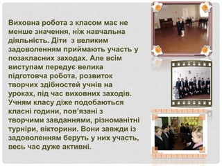Виховна робота з класом має не
менше значення, ніж навчальна
діяльність. Діти з великим
задоволенням приймають участь у
позакласних заходах. Але всім
виступам передує велика
підготовча робота, розвиток
творчих здібностей учнів на
уроках, під час виховних заходів.
Учням класу діже подобаються
класні години, пов’язані з
творчими завданнями, різноманітні
турніри, вікторини. Вони завжди із
задоволенням беруть у них участь,
весь час дуже активні.
 