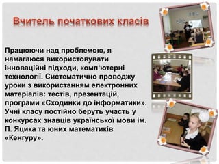 Працюючи над проблемою, я
намагаюся використовувати
інноваційні підходи, комп‘ютерні
технології. Систематично проводжу
уроки з використанням електронних
матеріалів: тестів, презентацій,
програми «Сходинки до інформатики».
Учні класу постійно беруть участь у
конкурсах знавців української мови ім.
П. Яцика та юних математиків
«Кенгуру».
 