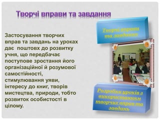 Застосування творчих
вправ та завдань на уроках
дає поштовх до розвитку
учня, що передбачає
поступове зростання його
організаційної й розумової
самостійності,
стимулювання уяви,
інтересу до книг, творів
мистецтва, природи, тобто
розвиток особистості в
цілому.
 