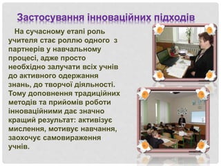 На сучасному етапі роль
учителя стає роллю одного з
партнерів у навчальному
процесі, адже просто
необхідно залучати всіх учнів
до активного одержання
знань, до творчої діяльності.
Тому доповнення традиційних
методів та прийомів роботи
інноваційними дає значно
кращий результат: активізує
мислення, мотивує навчання,
заохочує самовираження
учнів.
Застосування інноваційних підходів
 
