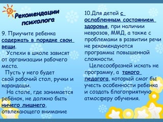 Рекомендации
Рекомендации
психологапсихолога
9. Приучите ребенка
содержать в порядке свои
вещи.
Успехи в школе зависят
от организации рабочего
места.
Пусть у него будет
свой рабочий стол, ручки и
карандаши.
На столе, где занимается
ребёнок, не должно быть
ничего лишнего,
отвлекающего внимание
10.Для детей с
ослабленным состоянием
здоровья, при наличии
неврозов, ММД, а также с
проблемами в развитии речи
не рекомендуются
программы повышенной
сложности.
Целесообразней искать не
программу, а такого
педагога, который смог бы
учесть особенности ребенка
и создать благоприятную
атмосферу обучения.
 
