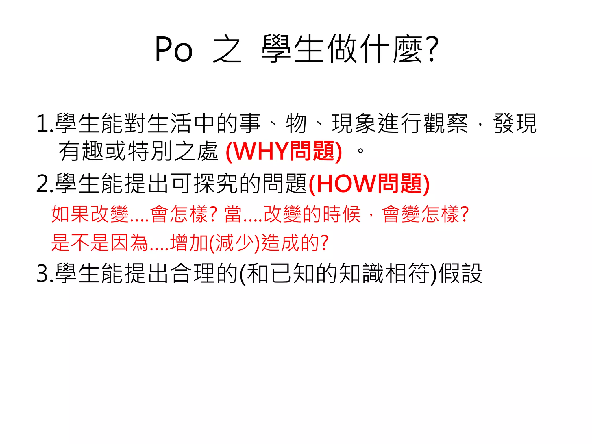 1.學生能對生活中的事、物、現象進行觀察，發現
有趣或特別之處 (WHY問題) 。
2.學生能提出可探究的問題(HOW問題)
如果改變….會怎樣? 當….改變的時候，會變怎樣?
是不是因為….增加(減少)造成的?
3.學生能提出合理的(和已知的知識相符)假設
Po 之 學生做什麼?
 