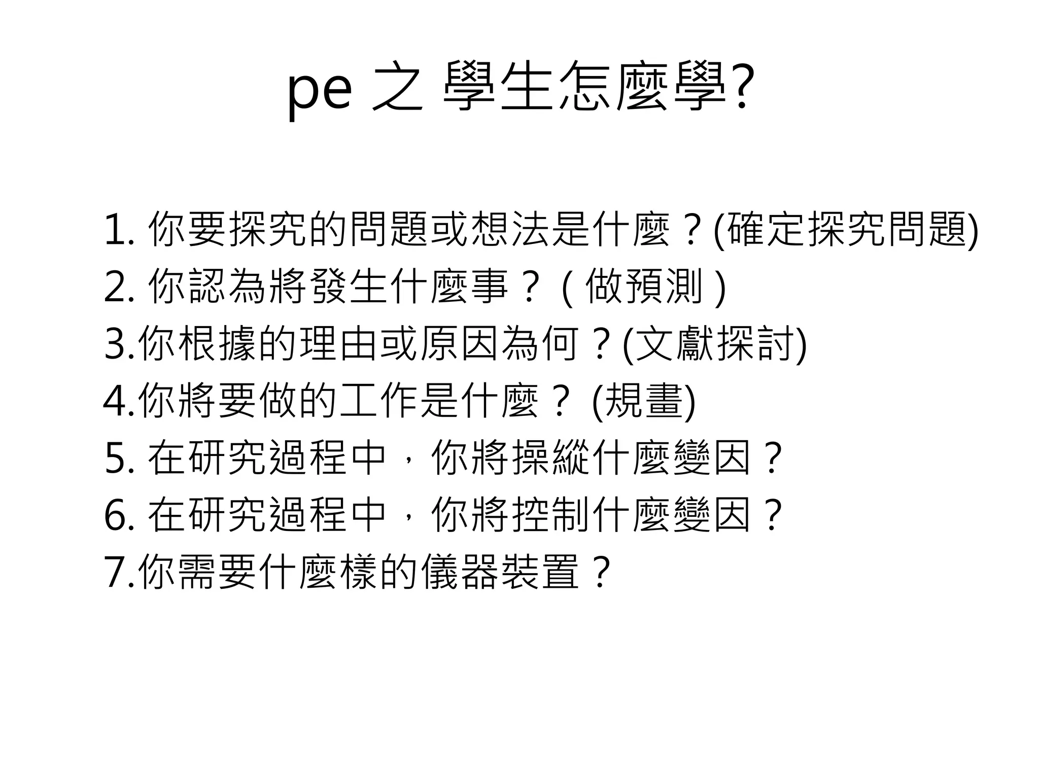 1. 你要探究的問題或想法是什麼？(確定探究問題)
2. 你認為將發生什麼事？ ( 做預測 )
3.你根據的理由或原因為何？(文獻探討)
4.你將要做的工作是什麼？ (規畫)
5. 在研究過程中，你將操縱什麼變因？
6. 在研究過程中，你將控制什麼變因？
7.你需要什麼樣的儀器裝置？
pe 之 學生怎麼學?
 