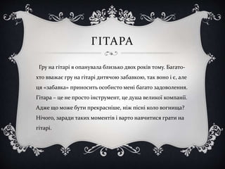 ГІТАРА
Гру на гітарі я опанувала близько двох років тому. Багато-
хто вважає гру на гітарі дитячою забавкою, так воно і є, але
ця «забавка» приносить особисто мені багато задоволення.
Гітара – це не просто інструмент, це душа великої компанії.
Адже що може бути прекрасніше, ніж пісні коло вогнища?
Нічого, заради таких моментів і варто навчитися грати на
гітарі.
 