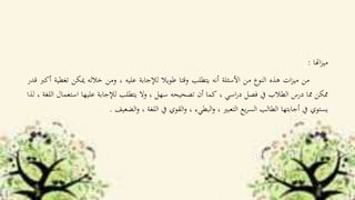 ‫اهتا‬‫ز‬‫مي‬:
‫من‬‫ات‬‫ز‬‫مي‬‫هذه‬‫النوع‬‫من‬‫األسئلة‬‫أنه‬‫يتطلب‬‫وقتا‬‫طويال‬‫لإلجابة‬‫عليه‬،‫ومن‬‫خالله‬‫ميكن‬‫ت‬‫غطية‬‫أكرب‬‫قدر‬
‫ممكن‬‫مما‬‫درس‬‫الطالب‬‫يف‬‫فصل‬‫اسي‬‫ر‬‫د‬،‫كما‬‫أن‬‫تصحيحه‬‫سهل‬،‫وال‬‫يتطلب‬‫لإلجابة‬‫عليها‬‫است‬‫عمال‬‫اللغة‬،‫لذا‬
‫يستوي‬‫يف‬‫أجابتها‬‫الطالب‬‫يع‬‫ر‬‫الس‬‫التعبري‬،‫البطيء‬‫و‬،‫القوي‬‫و‬‫يف‬‫اللغة‬،‫الضعيف‬‫و‬.
 