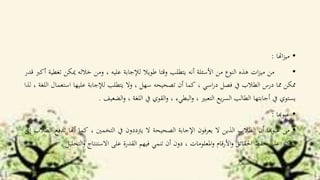 •‫اهتا‬‫ز‬‫مي‬:
•‫من‬‫ات‬‫ز‬‫مي‬‫هذه‬‫النوع‬‫من‬‫األسئلة‬‫أنه‬‫يتطلب‬‫وقتا‬‫طويال‬‫لإلجابة‬‫عليه‬،‫ومن‬‫خالله‬‫ميكن‬‫تغطية‬‫أكرب‬‫قدر‬
‫ممكن‬‫مما‬‫درس‬‫الطالب‬‫يف‬‫فصل‬‫اسي‬‫ر‬‫د‬،‫كما‬‫أن‬‫تصحيحه‬‫سهل‬،‫وال‬‫يتطلب‬‫لإلجابة‬‫عليها‬‫است‬‫عمال‬‫اللغة‬،‫لذا‬
‫يستوي‬‫يف‬‫أجابتها‬‫الطالب‬‫يع‬‫ر‬‫الس‬‫التعبري‬،‫البطيء‬‫و‬،‫القوي‬‫و‬‫يف‬‫اللغة‬،‫الضعيف‬‫و‬.
•‫عيوهبا‬:
•‫من‬‫عيوهبا‬‫أن‬‫الطالب‬‫الذين‬‫ال‬‫يعرفون‬‫اإلجابة‬‫الصحيحة‬‫ال‬‫يرتددون‬‫يف‬‫التخمني‬،‫كما‬‫أهنا‬‫ت‬‫دفع‬‫الطالب‬‫إىل‬
‫كيز‬‫الرت‬‫على‬‫حفظ‬‫احلقائق‬‫األرقام‬‫و‬‫املعلومات‬‫و‬،‫دون‬‫أن‬‫تنمي‬‫فيهم‬‫القدرة‬‫على‬‫االستنتاج‬‫ال‬‫و‬‫تحليل‬.
 