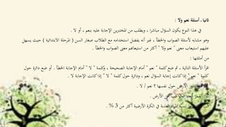 ‫وال‬ ‫نعم‬ ‫أسئلة‬ ‫ـ‬ ‫اثنيا‬:
‫ال‬ ‫أو‬ ، ‫بنعم‬ ‫عليه‬ ‫اإلجابة‬ ‫ين‬‫رب‬‫املخت‬ ‫من‬ ‫ويطلب‬ ، ‫ا‬‫ر‬‫مباش‬ ‫ال‬‫ؤ‬‫الس‬ ‫يكون‬ ‫النوع‬ ‫هذا‬ ‫يف‬.
‫السن‬ ‫صغار‬ ‫الطالب‬ ‫مع‬ ‫استخدامه‬ ‫يفضل‬ ‫أنه‬ ‫غري‬ ، ‫اخلطأ‬‫و‬ ‫اب‬‫و‬‫الص‬ ‫ألسئلة‬ ‫مشابه‬ ‫وهو‬(‫االبتدا‬ ‫املرحلة‬‫ئية‬)‫يسهل‬ ‫حيث‬
‫معىن‬ ‫استيعاب‬ ‫عليهم‬"‫وال‬ ‫نعم‬"‫اخلطأ‬‫و‬ ‫اب‬‫و‬‫الص‬ ‫معىن‬ ‫استيعاهبم‬ ‫من‬ ‫أكثر‬.
‫أمثلتها‬ ‫من‬:
‫كلمة‬‫ضع‬ ‫مث‬ ، ‫التالية‬ ‫األسئلة‬ ‫أ‬‫ر‬‫اق‬"‫نعم‬"‫كلمة‬‫و‬ ، ‫الصحيحة‬ ‫اإلجابة‬ ‫أمام‬"‫ال‬"‫اخلطأ‬ ‫اإلجابة‬ ‫أمام‬.‫د‬ ‫ضع‬ ‫أو‬‫حول‬ ‫ائرة‬
‫كلمة‬"‫نعم‬"‫كلمة‬‫حول‬ ‫ودائرة‬ ، ‫نعم‬ ‫ال‬‫ؤ‬‫الس‬ ‫إجابة‬ ‫كانت‬‫إذا‬"‫ال‬"‫ال‬ ‫اإلجابة‬ ‫كانت‬‫إذا‬.
1‫نعم‬ ‫؟‬ ‫نفسها‬ ‫حول‬ ‫األرض‬ ‫تدور‬ ‫هل‬ ‫ـ‬/‫ال‬.
2‫األرض‬ ‫عن‬ ‫اكب‬‫و‬‫الك‬ ‫أبعد‬ ‫القمر‬ ‫ـ‬.
3‫من‬ ‫أكثر‬ ‫األرضية‬ ‫الكرة‬ ‫يف‬ ‫العذبة‬ ‫املياه‬ ‫نسبة‬ ‫تتجاوز‬ ‫ال‬ ‫ـ‬3. %
 