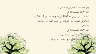 ‫التاي‬ ‫متعدد‬ ‫من‬ ‫االختيار‬ ‫أسئلة‬ ‫أمثلة‬ ‫ومن‬:
‫يلي‬ ‫مما‬ ‫الصحيحة‬ ‫اإلجابة‬ ‫اخرت‬:
‫عام‬ ‫يف‬ ‫ئيسي‬‫ر‬‫ال‬ ‫السبب‬ ‫كان‬1967‫من‬ ‫العمر‬ ‫فئة‬ ‫يف‬ ‫للوفيات‬15‫ـ‬24‫هو‬:
‫ية‬‫ر‬‫الصد‬ ‫اض‬‫ر‬‫األم‬ ‫ـ‬ ‫أ‬.‫السرطان‬ ‫ـ‬ ‫ب‬.‫القلب‬ ‫اض‬‫ر‬‫أم‬ ‫ـ‬ ‫ج‬.‫ادث‬‫و‬‫احل‬ ‫ـ‬ ‫د‬.
‫آخر‬ ‫مثال‬:
‫يلي‬ ‫مما‬ ‫الصحيحة‬ ‫اإلجابة‬ ‫اخرت‬:
‫تسمى‬ ‫مادة‬ ‫ايس‬‫ر‬‫البنك‬ ‫جزر‬ ‫خالاي‬ ‫تفرز‬:
‫يبسني‬‫ر‬‫ت‬ ‫ـ‬ ‫أ‬.‫لني‬‫و‬‫أنس‬ ‫ـ‬ ‫ب‬.‫تني‬‫ر‬‫سك‬ ‫ـ‬ ‫ج‬.‫انلني‬‫ر‬‫أد‬ ‫ـ‬ ‫د‬.
 