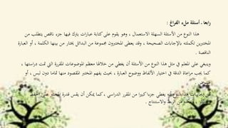 ‫اغ‬‫ر‬‫الف‬ ‫ملء‬ ‫أسئلة‬ ‫ـ‬ ‫ابعا‬‫ر‬:
‫ان‬ ‫جزء‬ ‫فيها‬ ‫يرتك‬ ‫ات‬‫ر‬‫عبا‬ ‫كتابة‬‫على‬ ‫يقوم‬ ‫وهو‬ ، ‫االستعمال‬ ‫السهلة‬ ‫األسئلة‬ ‫من‬ ‫النوع‬ ‫هذا‬‫من‬ ‫يتطلب‬ ‫قص‬
‫م‬ ‫خيتار‬ ‫البدائل‬ ‫من‬ ‫جمموعة‬ ‫املختربون‬ ‫يعطى‬ ‫وقد‬ ، ‫الصحيحة‬ ‫ابإلجاابت‬ ‫تكملته‬ ‫ين‬‫رب‬‫املخت‬‫العبارة‬ ‫أو‬ ، ‫الكلمة‬ ‫بينها‬ ‫ن‬
‫الناقصة‬.
‫املقررة‬ ‫املوضوعات‬ ‫معظم‬ ‫خالهلا‬ ‫من‬ ‫يغطي‬ ‫أن‬ ‫األسئلة‬ ‫من‬ ‫النوع‬ ‫هذا‬ ‫مثل‬ ‫يف‬ ‫املعلم‬ ‫على‬ ‫وينبغي‬، ‫استها‬‫ر‬‫د‬ ‫متت‬ ‫اليت‬
‫منه‬ ‫املقصود‬ ‫املخترب‬ ‫يفهم‬ ‫حبيث‬ ، ‫العبارة‬ ‫ووضوح‬ ‫األلفاظ‬ ‫اختيار‬ ‫يف‬ ‫الدقة‬ ‫اعاة‬‫ر‬‫م‬ ‫جيب‬ ‫كما‬‫أو‬ ، ‫لبس‬ ‫دون‬ ‫متاما‬ ‫ا‬
‫غموض‬.
‫املخترب‬ ‫قدرة‬ ‫يقس‬ ‫أن‬ ‫ميكن‬ ‫كما‬، ‫اسي‬‫ر‬‫الد‬ ‫املقرر‬ ‫من‬ ‫ا‬‫ري‬‫كب‬‫جزءا‬ ‫يغطي‬ ‫أنه‬ ‫النوع‬ ‫هذا‬ ‫إجيابيات‬ ‫من‬‫احلفظ‬ ‫على‬
‫االستنتاج‬‫و‬ ‫بط‬‫ر‬‫ال‬ ‫من‬ ‫ميكنه‬‫و‬ ، ‫التذكر‬‫و‬.
 