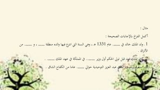 ‫مثال‬:
‫الصحيحة‬ ‫ابإلجاابت‬ ‫اغ‬‫ر‬‫الف‬ ‫أكمل‬:
1‫يف‬ ‫خالد‬ ‫امللك‬ ‫لد‬‫و‬ ‫ـ‬…….‫عام‬1331‫منطقة‬ ‫الده‬‫و‬ ‫فيها‬ ‫ع‬‫انتز‬ ‫اليت‬ ‫السنة‬ ‫وهي‬ ، ‫ـ‬‫ه‬……‫و‬ ،…….‫من‬
‫اك‬‫ر‬‫األت‬.
2‫ير‬‫ز‬‫و‬ ‫أول‬ ‫احلكم‬ ‫توي‬ ‫قبل‬ ‫فهد‬ ‫امللك‬ ‫كان‬‫ـ‬……..‫امللك‬ ‫عهد‬ ‫يف‬ ‫اململكة‬ ‫يف‬……. .
3‫اي‬‫و‬‫ح‬ ‫التوحيدية‬ ‫يز‬‫ز‬‫الع‬ ‫عبد‬ ‫امللك‬ ‫مسرية‬ ‫استغرقت‬ ‫ـ‬…….‫الشاق‬ ‫الكفاح‬ ‫من‬ ‫عاما‬.
 