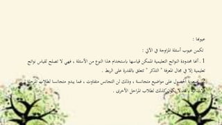 ‫عيوهبا‬:
‫اآليت‬ ‫يف‬ ‫اوجة‬‫ز‬‫امل‬ ‫أسئلة‬ ‫عيوب‬ ‫تكمن‬:
1‫ال‬ ‫فهي‬ ، ‫األسئلة‬ ‫من‬ ‫النوع‬ ‫هذا‬ ‫ابستخدام‬ ‫قياسها‬ ‫املمكن‬ ‫التعليمية‬ ‫اتج‬‫و‬‫الن‬ ‫حمدودة‬ ‫أهنا‬ ‫ـ‬‫تص‬‫اتج‬‫و‬‫ن‬ ‫لقياس‬ ‫لح‬
‫املعرفة‬ ‫جمال‬ ‫يف‬ ‫إال‬ ‫تعليمية‬"‫التذكر‬"‫بط‬‫ر‬‫ال‬ ‫على‬ ‫ابلقدرة‬ ‫تتعلق‬.
2‫لط‬ ‫متجانسا‬ ‫يبدو‬ ‫فما‬ ، ‫متفاوت‬ ‫التجانس‬ ‫لن‬ ‫وذلك‬ ، ‫متجانسة‬ ‫اضيع‬‫و‬‫م‬ ‫على‬ ‫احلصول‬ ‫صعوبة‬ ‫ـ‬‫املرحلة‬ ‫الب‬
‫األخرى‬ ‫احل‬‫ر‬‫امل‬ ‫لطالب‬ ‫كذلك‬‫يكون‬ ‫ال‬ ‫قد‬ ، ‫االبتدائية‬.
 