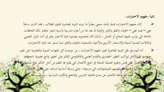 ‫ات‬‫ر‬‫االختبا‬ ‫مفهوم‬ ‫ـ‬ ً‫ا‬‫اثني‬:
‫الطال‬ ‫لتقومي‬ ‫املعاصرة‬ ‫بية‬‫رت‬‫ال‬ ‫يده‬‫ر‬‫ت‬ ‫ملا‬ ً‫ا‬‫ر‬‫مغاي‬ ‫منحى‬ ‫أيخذ‬ ‫قدميا‬ ‫ات‬‫ر‬‫االختبا‬ ‫مفهوم‬ ‫كان‬ً‫ا‬‫سابق‬ ‫كانت‬‫فقد‬ ، ‫ب‬
‫تعين‬–‫تعين‬ ‫فيما‬–‫تشعر‬ ‫ية‬‫ر‬‫أس‬‫و‬ ‫مدرسية‬ ‫اء‬‫و‬‫أج‬ ‫من‬ ‫هلا‬ ‫يعد‬ ‫ملا‬ ‫الرهبة‬‫و‬ ‫التوتر‬‫و‬ ‫القلق‬‫و‬ ‫اخلوف‬‫اللحظات‬ ‫أبهنا‬ ‫املخترب‬
‫وه‬ ‫االختبار‬ ‫فرتة‬ ‫يعيشون‬ ‫املختربون‬ ‫كان‬‫لذلك‬ ، ‫الفشل‬ ‫أو‬ ‫النجاح‬ ‫عليها‬ ‫تب‬‫رت‬‫ي‬ ‫اليت‬ ‫احلامسة‬‫العصيب‬ ‫التوتر‬ ‫أشد‬ ‫يف‬ ‫م‬
‫تسفر‬ ‫عما‬ ‫القلق‬‫و‬ ‫ابخلوف‬ ‫املشحونة‬ ‫اء‬‫و‬‫األج‬‫و‬ ‫األسري‬ ‫االستنفار‬‫و‬ ‫السيئة‬ ‫النفسية‬ ‫احلاالت‬‫و‬‫ت‬ ‫عنه‬‫ات‬‫ر‬‫االختبا‬ ‫لك‬.
‫الرت‬ ‫اجلهات‬ ‫كل‬‫حرصت‬ ‫بل‬ ، ‫ات‬‫ر‬‫االختبا‬ ‫مفهوم‬ ‫تغيري‬ ‫املعاصرة‬ ‫بية‬‫رت‬‫ال‬ ‫ظل‬ ‫ويف‬ ‫اليوم‬ ‫أما‬‫تغيري‬ ‫على‬ ‫التعليمية‬‫و‬ ‫بوية‬
‫ن‬ ‫حتقيق‬ ‫على‬ ‫القائم‬ ‫التكنلوجي‬‫و‬ ‫العلمي‬ ‫التقدم‬‫و‬ ‫احلضاري‬ ‫التطور‬ ‫اكب‬‫و‬‫لي‬ ‫األمثل‬ ‫إىل‬ ‫مفهومها‬، ‫انجحة‬ ‫تعليمية‬ ‫اتج‬‫و‬
‫املعل‬ ‫هبا‬ ‫يقوم‬ ‫اليت‬ ‫األعمال‬ ‫مجيع‬ ‫يف‬ ‫املتمثلة‬ ‫العملية‬ ‫وتقومي‬ ‫قياس‬ ‫يعين‬ ‫االختبار‬ ‫فأصبح‬‫مستوى‬ ‫على‬ ‫احلكم‬ ‫أجل‬ ‫من‬ ‫م‬
‫على‬ ‫تساعد‬ ‫أساسية‬ ‫وسيلة‬ ‫وهي‬ ، ‫درسوها‬ ‫اليت‬ ‫للموضوعات‬ ‫وفهمهم‬ ‫استيعاهبم‬‫و‬ ‫الطالب‬ ‫حتصيل‬‫األهداف‬ ‫حتقيق‬
‫و‬ ، ‫اسية‬‫ر‬‫الد‬ ‫الكتب‬‫و‬ ‫املناهج‬‫و‬ ‫يس‬‫ر‬‫التد‬ ‫فاعلية‬ ‫مدى‬ ‫عن‬ ‫تكشف‬ ‫فاعلة‬ ‫قوة‬ ً‫ا‬‫أيض‬ ‫وهي‬ ، ‫التعليمية‬‫يس‬‫ر‬‫التد‬ ‫أساليب‬.
 