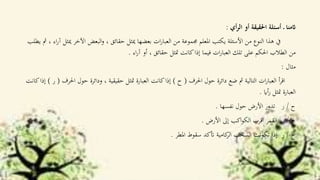 ‫أي‬‫ر‬‫ال‬ ‫أو‬ ‫احلقيقة‬ ‫أسئلة‬ ‫ـ‬ ‫اثمنا‬:
‫اآلخر‬ ‫البعض‬‫و‬ ، ‫حقائق‬ ‫ميثل‬ ‫بعضها‬ ‫ات‬‫ر‬‫العبا‬ ‫من‬ ‫جمموعة‬ ‫املعلم‬ ‫يكتب‬ ‫األسئلة‬ ‫من‬ ‫النوع‬ ‫هذا‬ ‫يف‬‫يطلب‬ ‫مث‬ ، ‫اء‬‫ر‬‫آ‬ ‫ميثل‬
‫اء‬‫ر‬‫آ‬ ‫أو‬ ، ‫حقائق‬ ‫متثل‬ ‫كانت‬‫إذا‬ ‫فيما‬ ‫ات‬‫ر‬‫العبا‬ ‫تلك‬ ‫على‬ ‫احلكم‬ ‫الطالب‬ ‫من‬.
‫مثال‬:
‫احلرف‬ ‫حول‬ ‫دائرة‬ ‫ضع‬ ‫مث‬ ‫التالية‬ ‫ات‬‫ر‬‫العبا‬ ‫أ‬‫ر‬‫اق‬(‫ح‬)‫احل‬ ‫حول‬ ‫ودائرة‬ ، ‫حقيقية‬ ‫متثل‬ ‫العبارة‬ ‫كانت‬‫إذا‬‫رف‬(‫ر‬)‫كانت‬‫إذا‬
‫أاي‬‫ر‬ ‫متثل‬ ‫العبارة‬.
‫ح‬/‫ر‬‫نفسها‬ ‫حول‬ ‫األرض‬ ‫تدور‬.
‫ح‬/‫ر‬‫األرض‬ ‫إىل‬ ‫اكب‬‫و‬‫الك‬ ‫اقرب‬ ‫القمر‬.
‫ح‬/‫ر‬‫املطر‬ ‫سقوط‬ ‫أتكد‬ ‫كامية‬‫الر‬ ‫السحب‬ ‫تكونت‬ ‫إذا‬.
 