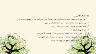 ‫ات‬‫ر‬‫االختبا‬ ‫أهداف‬ ‫ـ‬ ً‫ا‬‫اثلث‬:
‫يف‬ ‫جنملها‬ ‫األهداف‬ ‫من‬ ‫عدد‬ ‫حتقيق‬ ‫ميكن‬ ‫فصلية‬ ‫أو‬ ‫فصلية‬ ‫نصف‬ ‫أكانت‬ ‫اء‬‫و‬‫س‬ ‫ات‬‫ر‬‫لالختبا‬ ‫املعاصر‬ ‫املفهوم‬ ‫ضوء‬ ‫على‬‫التاي‬:
1‫لديهم‬ ‫الضعف‬‫و‬ ‫القوة‬ ‫نقاط‬ ‫وحتديد‬ ، ‫العلمي‬ ‫الطالب‬ ‫حتصيل‬ ‫مستوى‬ ‫قياس‬ ‫ـ‬.
2‫املادة‬ ‫يف‬ ‫تقدمهم‬ ‫مستوى‬ ‫وقياس‬ ، ‫جمموعات‬ ‫يف‬ ‫الطالب‬ ‫تصنيف‬ ‫ـ‬.
3‫املستقبل‬ ‫يف‬ ‫أبدائهم‬ ‫التنبؤ‬ ‫ـ‬.
4‫التعليم‬ ‫بطيئو‬ ‫أم‬ ‫العاديون‬ ‫أم‬ ، ‫منهم‬ ‫املتفوقون‬ ‫اء‬‫و‬‫س‬ ‫الطالب‬ ‫بني‬ ‫الفردية‬ ‫الفروق‬ ‫عن‬ ‫الكشف‬ ‫ـ‬.
5‫الشهادات‬‫و‬ ‫الدرجات‬ ‫وفتح‬ ، ‫آخر‬ ‫إىل‬ ‫صف‬ ‫من‬ ‫الطالب‬ ‫ونقل‬ ، ‫التعليم‬ ‫اقعية‬‫و‬ ‫تنشيط‬ ‫ـ‬.
6‫اسية‬‫ر‬‫الد‬ ‫ات‬‫ر‬‫املقر‬‫و‬ ‫امج‬‫رب‬‫ال‬‫و‬ ‫للمناهج‬ ‫التطوير‬ ‫جماالت‬ ‫على‬ ‫التعرف‬ ‫ـ‬.
 