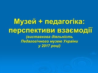 Музей + педагогіка:
перспективи взаємодії
(виставкова діяльність
Педагогічного музею України
у 2017 році)
 