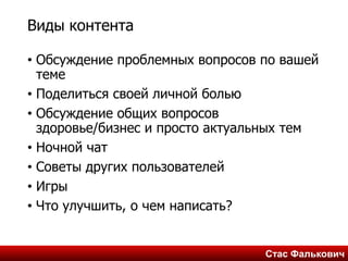 Стас ФальковичСтас Фалькович
Виды контента
• Обсуждение проблемных вопросов по вашей
теме
• Поделиться своей личной болью
• Обсуждение общих вопросов
здоровье/бизнес и просто актуальных тем
• Ночной чат
• Советы других пользователей
• Игры
• Что улучшить, о чем написать?
 