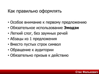 Стас ФальковичСтас Фалькович
Как правильно оформлять
• Особое внимание к первому предложению
• Обязательное использование Эмодзи
• Легкий слог, без заумных речей
• Абзацы из 1 предложения
• Вместо пустых строк символ
• Обращение к аудитории
• Обязательно призыв к действию
 