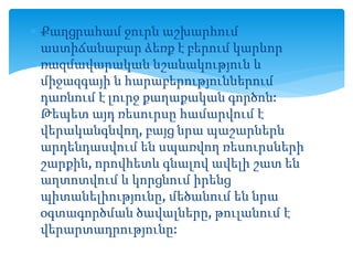  Քաղցրահամ ջուրն աշխարհում
աստիճանաբար ձեռք է բերում կարևոր
ռազմավարական նշանակություն և
միջազգայի ն հարաբերություններում
դառնում է լուրջ քաղաքական գործոն:
Թեպետ այդ ռեսուրսը համարվում է
վերականգնվող, բայց նրա պաշարներն
արդենդասվում են սպառվող ռեսուրսների
շարքին, որովհետև գնալով ավելի շատ են
աղտոտվում և կորցնում իրենց
պիտանելիությունը, մեծանում են նրա
օգտագործման ծավալները, թուլանում է
վերարտադրությունը:
 