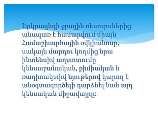  Երկրագնդի ջրային ռեսուրսներից
անսպառ է համարվում միայն
Համաշխարհային օվկիանոսը,
սակայն մարդու կողմից նրա
ինտենսիվ աղտոտումը
կենսաբանական, քիմիական և
ռադիոակտիվ նյութերով կարող է
անօգտագործելի դարձնել նաև այդ
կենսական միջավայրը:
 