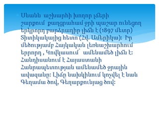  Սևանն աշխարհի խողոր լճերի
շարքում քաղցրահամ ջրի պաշար ունեցող
երկրորդ բարձրադիր լիճն է (1897 մետր)՝
Տիտիկակայից հետո (Հվ. Ամերիկա): Իր
մեծությամբ Հայկական լեռնաշխարհում
երրորդ , Կովկասում՝ ամենամեծ լիճն է:
Հանդիսանում է Հայաստանի
Հանրապետության ամենամեծ ջրային
ավազանը: Լիճը նախկինում կոչվել է նաև
Գեղամա ծով, Գեղարքունյաց ծով:
 