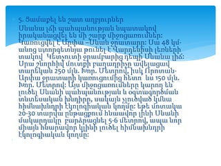  5. Ցամաքել են շատ աղբյուրներ
 Սևանա լճի պահպանության նպատակով
իրականացվել են մի շարք միջոցառումներ:
Կառուցվել է Արփա –Սևան ջրատարը: Սա 48 կմ-
անոց ստորգետնյա թունել է Վարդենիսի լեռների
տակով՝ Կետչուտի ջրամբարից դեպի Սևանա լիճ:
Սրա շնորհիվ մուտքի բաղադրիչը ավելացավ
տարեկան 250 մլն. Խոր. Մետրով, իսկ Որոտան-
Արփա ջրատարի կառուցումից հետո՝ ևս 150 մլն.
Խոր. Մետրով: Այս միջոցառումները կարող են
լուծել Սևանի պահպանության և օգտագործման
տնտեսական խնդիրը, սակայն չլուծված կմնա
հիմնախնդրի էկոլոգիական կողմը: եթե մոտակա
20-30 տարվա ընթացքում հնաավոր լինի Սևանի
մակարդակը բարձրացնել 5-6 մետրով, ապա նոր
միայն հնարավոր կլինի լուծել հիմնախնդրի
էկոլոգիական կողմը:
 