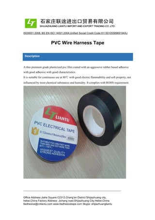 ISO9001:2008, BS EN ISO 14001:2004,Unified Social Credit Code:9113010558969194XJ
PVC Wire Harness Tape
Description
A thin premium grade plasticized pvc film coated with an aggressive rubber based adhesive
with good adhesive with good characteristics.
It is suitable for continuous use at 80℃ with good electric flammability and soft property, not
influenced by most chemical substances and humidity. It complies with ROHS requirement.
Office Address:Jiahe Square C2312,Chang'an District Shijiazhuang city,
hebei,China Factory Address: Jichang road,Shijiazhuang City,Hebei,China.
ltadhesive@cnliantu.com www.ltadhesivetape.com Skype: shijiazhuangliantu
 