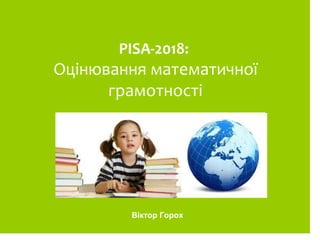PISA-2018:
Оцінювання математичної
грамотності
Віктор Горох
 