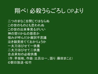 翔べ! 必殺うらごろし OPより
二つのまなこを閉じてはならぬ
この世のものとも思われぬ
この世の出来事見るがいい
神の怒りか仏の慈悲か
恨みが呼んだか摩訶不思議
泣き顔見捨てておかりょうか
一太刀浴びせて一供養
二太刀浴びせて二供養
合点承知の必殺供養
（作：早坂暁、作曲：比呂公一、語り：藤田まこと）
©朝日放送・松竹
 