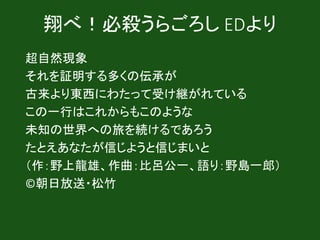 翔べ！必殺うらごろし EDより
超自然現象
それを証明する多くの伝承が
古来より東西にわたって受け継がれている
この一行はこれからもこのような
未知の世界への旅を続けるであろう
たとえあなたが信じようと信じまいと
（作：野上龍雄、作曲：比呂公一、語り：野島一郎）
©朝日放送・松竹
 
